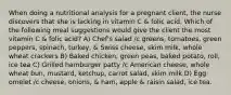 When doing a nutritional analysis for a pregnant client, the nurse discovers that she is lacking in vitamin C & folic acid. Which of the following meal suggestions would give the client the most vitamin C & folic acid? A) Chef's salad /c greens, tomatoes, green peppers, spinach, turkey, & Swiss cheese, skim milk, whole wheat crackers B) Baked chicken, green peas, baked potato, roll, ice tea C) Grilled hamburger patty /c American cheese, whole wheat bun, mustard, ketchup, carrot salad, skim milk D) Egg omelet /c cheese, onions, & ham, apple & raisin salad, ice tea.