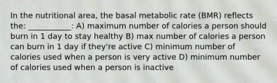 In the nutritional area, the basal metabolic rate (BMR) reflects the: ___________: A) maximum number of calories a person should burn in 1 day to stay healthy B) max number of calories a person can burn in 1 day if they're active C) minimum number of calories used when a person is very active D) minimum number of calories used when a person is inactive