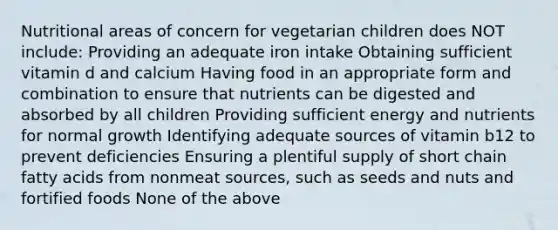 Nutritional areas of concern for vegetarian children does NOT include: Providing an adequate iron intake Obtaining sufficient vitamin d and calcium Having food in an appropriate form and combination to ensure that nutrients can be digested and absorbed by all children Providing sufficient energy and nutrients for normal growth Identifying adequate sources of vitamin b12 to prevent deficiencies Ensuring a plentiful supply of short chain fatty acids from nonmeat sources, such as seeds and nuts and fortified foods None of the above