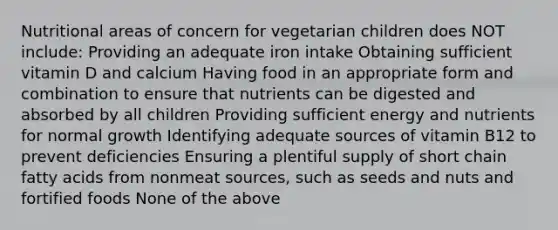 Nutritional areas of concern for vegetarian children does NOT include: Providing an adequate iron intake Obtaining sufficient vitamin D and calcium Having food in an appropriate form and combination to ensure that nutrients can be digested and absorbed by all children Providing sufficient energy and nutrients for normal growth Identifying adequate sources of vitamin B12 to prevent deficiencies Ensuring a plentiful supply of short chain fatty acids from nonmeat sources, such as seeds and nuts and fortified foods None of the above