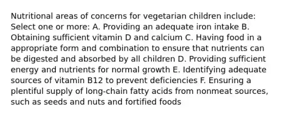 Nutritional areas of concerns for vegetarian children include: Select one or more: A. Providing an adequate iron intake B. Obtaining sufficient vitamin D and calcium C. Having food in a appropriate form and combination to ensure that nutrients can be digested and absorbed by all children D. Providing sufficient energy and nutrients for normal growth E. Identifying adequate sources of vitamin B12 to prevent deficiencies F. Ensuring a plentiful supply of long-chain fatty acids from nonmeat sources, such as seeds and nuts and fortified foods