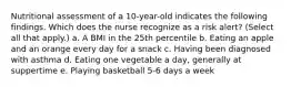 Nutritional assessment of a 10-year-old indicates the following findings. Which does the nurse recognize as a risk alert? (Select all that apply.) a. A BMI in the 25th percentile b. Eating an apple and an orange every day for a snack c. Having been diagnosed with asthma d. Eating one vegetable a day, generally at suppertime e. Playing basketball 5-6 days a week