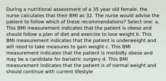 During a nutritional assessment of a 35 year old female, the nurse calculates that their BMI as 32. The nurse would advise the patient to follow which of these recommendations? Select one: a. This BMI measurement indicates that the patient is obese and should follow a plan of diet and exercise to lose weight b. This BMI measurement indicates that the patient is underweight and will need to take measures to gain weight c. This BMI measurement indicates that the patient is morbidly obese and may be a candidate for bariatric surgery d. This BMI measurement indicates that the patient is of normal weight and should continue with current lifestyle