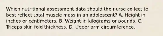 Which nutritional assessment data should the nurse collect to best reflect total muscle mass in an adolescent? A. Height in inches or centimeters. B. Weight in kilograms or pounds. C. Triceps skin fold thickness. D. Upper arm circumference.