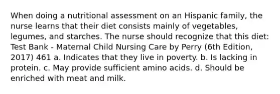 When doing a nutritional assessment on an Hispanic family, the nurse learns that their diet consists mainly of vegetables, legumes, and starches. The nurse should recognize that this diet: Test Bank - Maternal Child Nursing Care by Perry (6th Edition, 2017) 461 a. Indicates that they live in poverty. b. Is lacking in protein. c. May provide sufficient amino acids. d. Should be enriched with meat and milk.