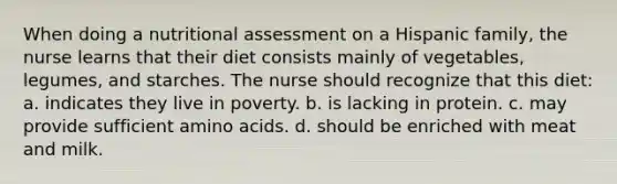 When doing a nutritional assessment on a Hispanic family, the nurse learns that their diet consists mainly of vegetables, legumes, and starches. The nurse should recognize that this diet: a. indicates they live in poverty. b. is lacking in protein. c. may provide sufficient amino acids. d. should be enriched with meat and milk.