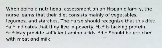 When doing a nutritional assessment on an Hispanic family, the nurse learns that their diet consists mainly of vegetables, legumes, and starches. The nurse should recognize that this diet: *a.* Indicates that they live in poverty. *b.* Is lacking protein. *c.* May provide sufficient amino acids. *d.* Should be enriched with meat and milk.