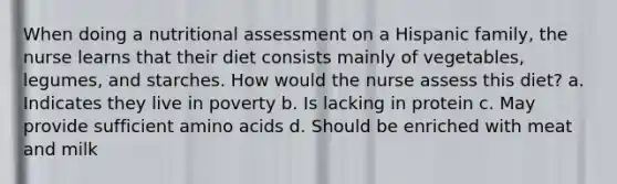 When doing a nutritional assessment on a Hispanic family, the nurse learns that their diet consists mainly of vegetables, legumes, and starches. How would the nurse assess this diet? a. Indicates they live in poverty b. Is lacking in protein c. May provide sufficient amino acids d. Should be enriched with meat and milk