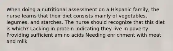 When doing a nutritional assessment on a Hispanic family, the nurse learns that their diet consists mainly of vegetables, legumes, and starches. The nurse should recognize that this diet is which? Lacking in protein Indicating they live in poverty Providing sufficient amino acids Needing enrichment with meat and milk