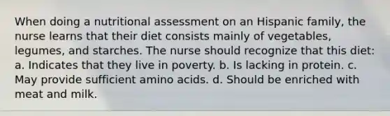 When doing a nutritional assessment on an Hispanic family, the nurse learns that their diet consists mainly of vegetables, legumes, and starches. The nurse should recognize that this diet: a. Indicates that they live in poverty. b. Is lacking in protein. c. May provide sufficient amino acids. d. Should be enriched with meat and milk.