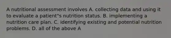 A nutritional assessment involves A. collecting data and using it to evaluate a patient"s nutrition status. B. implementing a nutrition care plan. C. identifying existing and potential nutrition problems. D. all of the above A