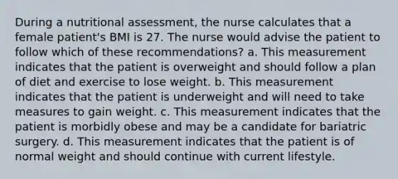 During a nutritional assessment, the nurse calculates that a female patient's BMI is 27. The nurse would advise the patient to follow which of these recommendations? a. This measurement indicates that the patient is overweight and should follow a plan of diet and exercise to lose weight. b. This measurement indicates that the patient is underweight and will need to take measures to gain weight. c. This measurement indicates that the patient is morbidly obese and may be a candidate for bariatric surgery. d. This measurement indicates that the patient is of normal weight and should continue with current lifestyle.