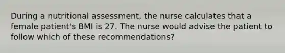 During a nutritional assessment, the nurse calculates that a female patient's BMI is 27. The nurse would advise the patient to follow which of these recommendations?