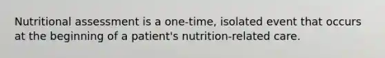 Nutritional assessment is a one-time, isolated event that occurs at the beginning of a patient's nutrition-related care.