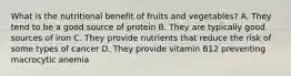 What is the nutritional benefit of fruits and vegetables? A. They tend to be a good source of protein B. They are typically good sources of iron C. They provide nutrients that reduce the risk of some types of cancer D. They provide vitamin B12 preventing macrocytic anemia