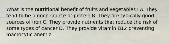 What is the nutritional benefit of fruits and vegetables? A. They tend to be a good source of protein B. They are typically good sources of iron C. They provide nutrients that reduce the risk of some types of cancer D. They provide vitamin B12 preventing macrocytic anemia