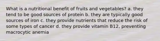 What is a nutritional benefit of fruits and vegetables? a. they tend to be good sources of protein b. they are typically good sources of iron c. they provide nutrients that reduce the risk of some types of cancer d. they provide vitamin B12, preventing macrocytic anemia