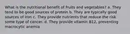 What is the nutritional benefit of fruits and vegetables? a. They tend to be good sources of protein b. They are typically good sources of iron c. They provide nutrients that reduce the risk some type of cancer. d. They provide vitamin B12, preventing macrocytic anemia