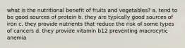 what is the nutritional benefit of fruits and vegetables? a. tend to be good sources of protein b. they are typically good sources of iron c. they provide nutrients that reduce the risk of some types of cancers d. they provide vitamin b12 preventing macrocytic anemia