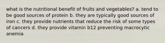 what is the nutritional benefit of fruits and vegetables? a. tend to be good sources of protein b. they are typically good sources of iron c. they provide nutrients that reduce the risk of some types of cancers d. they provide vitamin b12 preventing macrocytic anemia