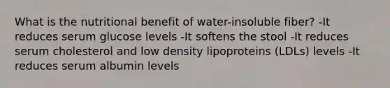 What is the nutritional benefit of water-insoluble fiber? -It reduces serum glucose levels -It softens the stool -It reduces serum cholesterol and low density lipoproteins (LDLs) levels -It reduces serum albumin levels