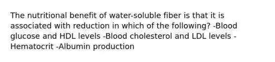 The nutritional benefit of water-soluble fiber is that it is associated with reduction in which of the following? -Blood glucose and HDL levels -Blood cholesterol and LDL levels -Hematocrit -Albumin production