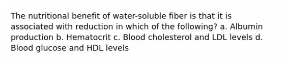 The nutritional benefit of water-soluble fiber is that it is associated with reduction in which of the following? a. Albumin production b. Hematocrit c. Blood cholesterol and LDL levels d. Blood glucose and HDL levels