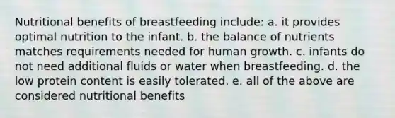 Nutritional benefits of breastfeeding include: a. it provides optimal nutrition to the infant. b. the balance of nutrients matches requirements needed for human growth. c. infants do not need additional fluids or water when breastfeeding. d. the low protein content is easily tolerated. e. all of the above are considered nutritional benefits