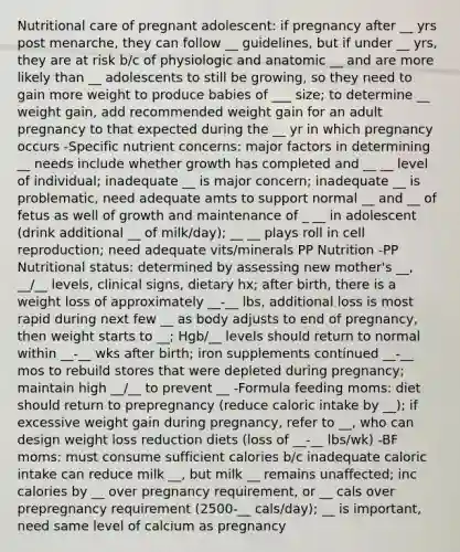 Nutritional care of pregnant adolescent: if pregnancy after __ yrs post menarche, they can follow __ guidelines, but if under __ yrs, they are at risk b/c of physiologic and anatomic __ and are more likely than __ adolescents to still be growing, so they need to gain more weight to produce babies of ___ size; to determine __ weight gain, add recommended weight gain for an adult pregnancy to that expected during the __ yr in which pregnancy occurs -Specific nutrient concerns: major factors in determining __ needs include whether growth has completed and __ __ level of individual; inadequate __ is major concern; inadequate __ is problematic, need adequate amts to support normal __ and __ of fetus as well of growth and maintenance of _ __ in adolescent (drink additional __ of milk/day); __ __ plays roll in cell reproduction; need adequate vits/minerals PP Nutrition -PP Nutritional status: determined by assessing new mother's __, __/__ levels, clinical signs, dietary hx; after birth, there is a weight loss of approximately __-__ lbs, additional loss is most rapid during next few __ as body adjusts to end of pregnancy, then weight starts to __; Hgb/__ levels should return to normal within __-__ wks after birth; iron supplements continued __-__ mos to rebuild stores that were depleted during pregnancy; maintain high __/__ to prevent __ -Formula feeding moms: diet should return to prepregnancy (reduce caloric intake by __); if excessive weight gain during pregnancy, refer to __, who can design weight loss reduction diets (loss of __-__ lbs/wk) -BF moms: must consume sufficient calories b/c inadequate caloric intake can reduce milk __, but milk __ remains unaffected; inc calories by __ over pregnancy requirement, or __ cals over prepregnancy requirement (2500-__ cals/day); __ is important, need same level of calcium as pregnancy