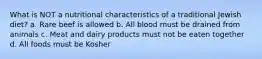 What is NOT a nutritional characteristics of a traditional Jewish diet? a. Rare beef is allowed b. All blood must be drained from animals c. Meat and dairy products must not be eaten together d. All foods must be Kosher