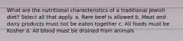 What are the nutritional characteristics of a traditional Jewish diet? Select all that apply. a. Rare beef is allowed b. Meat and dairy products must not be eaten together c. All foods must be Kosher d. All blood must be drained from animals