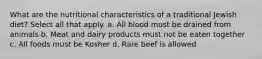 What are the nutritional characteristics of a traditional Jewish diet? Select all that apply. a. All blood must be drained from animals b. Meat and dairy products must not be eaten together c. All foods must be Kosher d. Rare beef is allowed