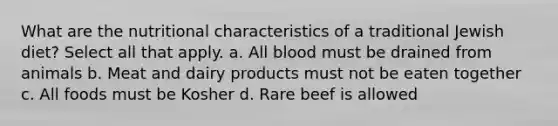 What are the nutritional characteristics of a traditional Jewish diet? Select all that apply. a. All blood must be drained from animals b. Meat and dairy products must not be eaten together c. All foods must be Kosher d. Rare beef is allowed