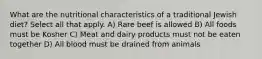 What are the nutritional characteristics of a traditional Jewish diet? Select all that apply. A) Rare beef is allowed B) All foods must be Kosher C) Meat and dairy products must not be eaten together D) All blood must be drained from animals