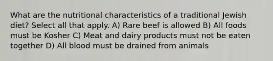 What are the nutritional characteristics of a traditional Jewish diet? Select all that apply. A) Rare beef is allowed B) All foods must be Kosher C) Meat and dairy products must not be eaten together D) All blood must be drained from animals