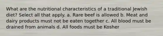 What are the nutritional characteristics of a traditional Jewish diet? Select all that apply. a. Rare beef is allowed b. Meat and dairy products must not be eaten together c. All blood must be drained from animals d. All foods must be Kosher