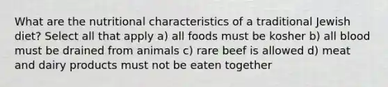 What are the nutritional characteristics of a traditional Jewish diet? Select all that apply a) all foods must be kosher b) all blood must be drained from animals c) rare beef is allowed d) meat and dairy products must not be eaten together