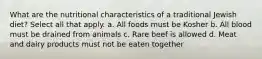 What are the nutritional characteristics of a traditional Jewish diet? Select all that apply. a. All foods must be Kosher b. All blood must be drained from animals c. Rare beef is allowed d. Meat and dairy products must not be eaten together