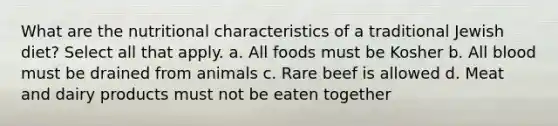 What are the nutritional characteristics of a traditional Jewish diet? Select all that apply. a. All foods must be Kosher b. All blood must be drained from animals c. Rare beef is allowed d. Meat and dairy products must not be eaten together