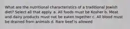 What are the nutritional characteristics of a traditional Jewish diet? Select all that apply. a. All foods must be Kosher b. Meat and dairy products must not be eaten together c. All blood must be drained from animals d. Rare beef is allowed