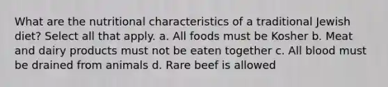 What are the nutritional characteristics of a traditional Jewish diet? Select all that apply. a. All foods must be Kosher b. Meat and dairy products must not be eaten together c. All blood must be drained from animals d. Rare beef is allowed