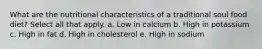 What are the nutritional characteristics of a traditional soul food diet? Select all that apply. a. Low in calcium b. High in potassium c. High in fat d. High in cholesterol e. High in sodium