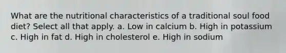 What are the nutritional characteristics of a traditional soul food diet? Select all that apply. a. Low in calcium b. High in potassium c. High in fat d. High in cholesterol e. High in sodium