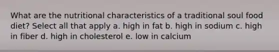 What are the nutritional characteristics of a traditional soul food diet? Select all that apply a. high in fat b. high in sodium c. high in fiber d. high in cholesterol e. low in calcium