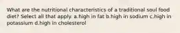 What are the nutritional characteristics of a traditional soul food diet? Select all that apply. a.high in fat b.high in sodium c.high in potassium d.high in cholesterol