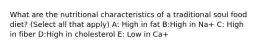 What are the nutritional characteristics of a traditional soul food diet? (Select all that apply) A: High in fat B:High in Na+ C: High in fiber D:High in cholesterol E: Low in Ca+