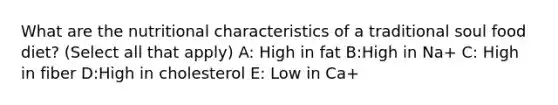 What are the nutritional characteristics of a traditional soul food diet? (Select all that apply) A: High in fat B:High in Na+ C: High in fiber D:High in cholesterol E: Low in Ca+