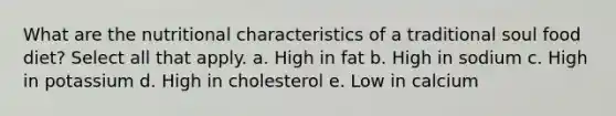 What are the nutritional characteristics of a traditional soul food diet? Select all that apply. a. High in fat b. High in sodium c. High in potassium d. High in cholesterol e. Low in calcium