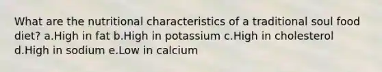 What are the nutritional characteristics of a traditional soul food diet? a.High in fat b.High in potassium c.High in cholesterol d.High in sodium e.Low in calcium