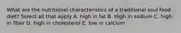 What are the nutritional characteristics of a traditional soul food diet? Select all that apply A. high in fat B. High in sodium C. high in fiber D. high in cholesterol E. low in calcium